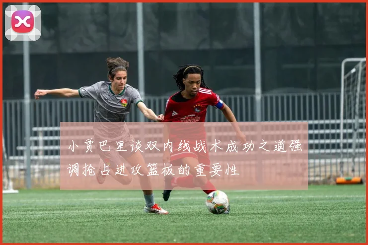 小贾巴里谈双内线战术成功之道强调抢占进攻篮板的重要性