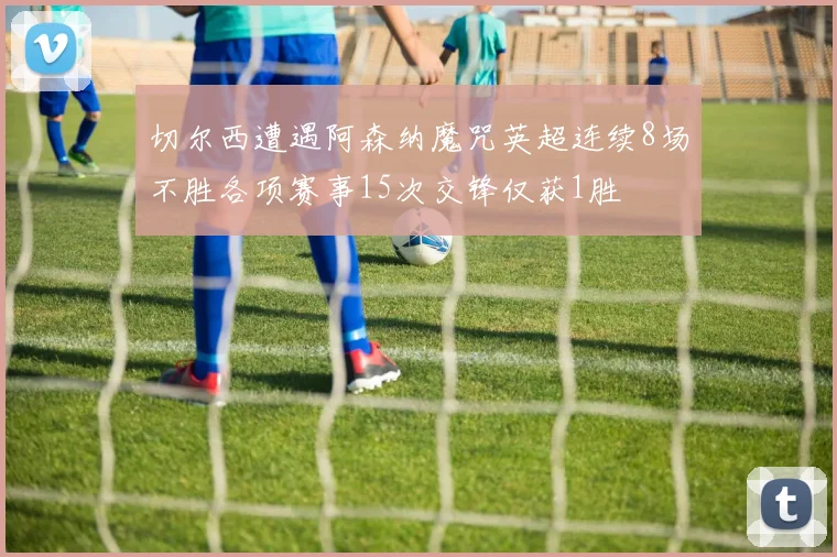 切尔西遭遇阿森纳魔咒英超连续8场不胜各项赛事15次交锋仅获1胜