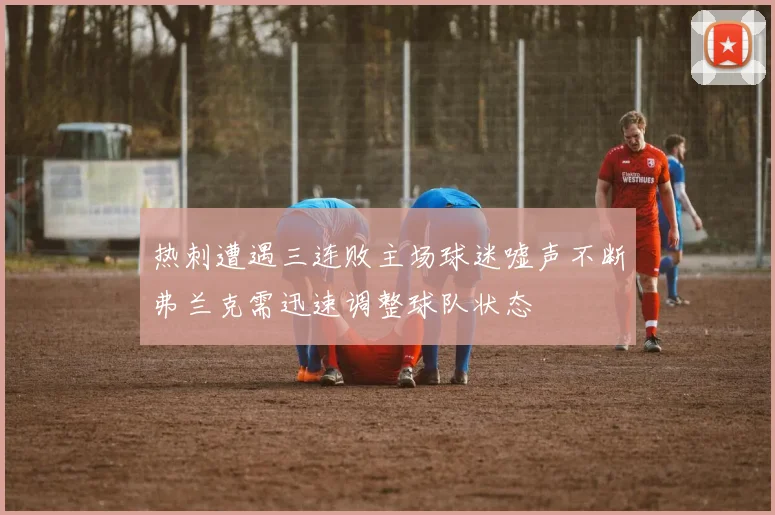热刺遭遇三连败主场球迷嘘声不断弗兰克需迅速调整球队状态