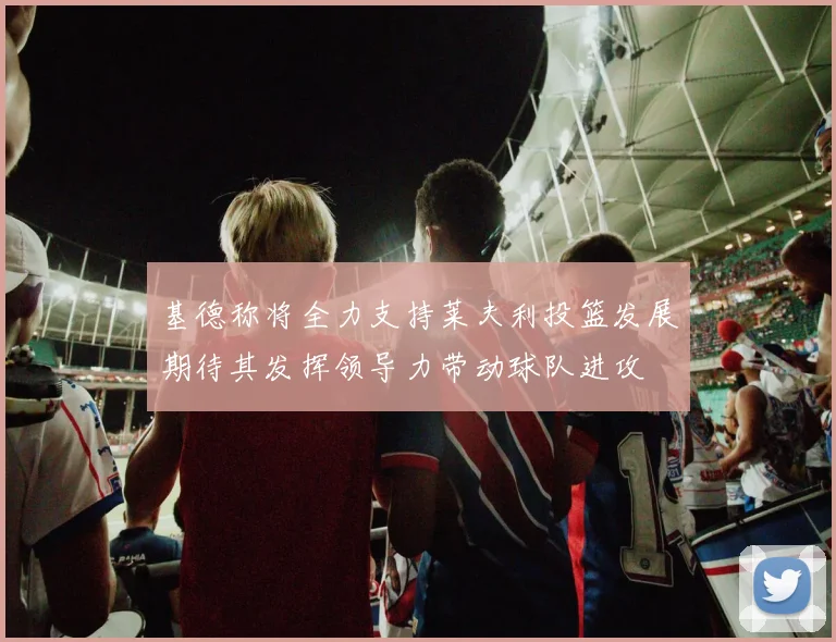 基德称将全力支持莱夫利投篮发展期待其发挥领导力带动球队进攻