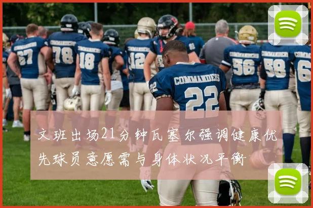 文班出场21分钟瓦塞尔强调健康优先球员意愿需与身体状况平衡