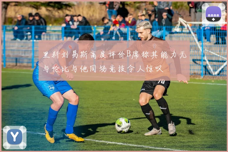 里科刘易斯高度评价B席称其能力无与伦比与他同场竞技令人惊叹