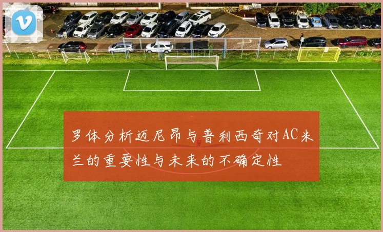 罗体分析迈尼昂与普利西奇对AC米兰的重要性与未来的不确定性