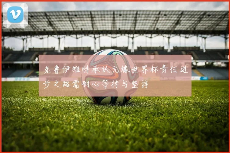 克鲁伊维特承认无缘世界杯责任进步之路需耐心等待与坚持