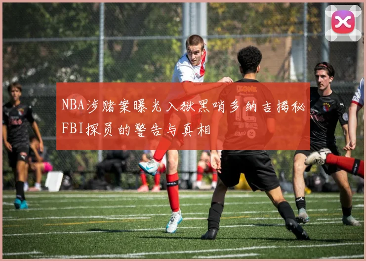 NBA涉赌案曝光入狱黑哨多纳吉揭秘FBI探员的警告与真相
