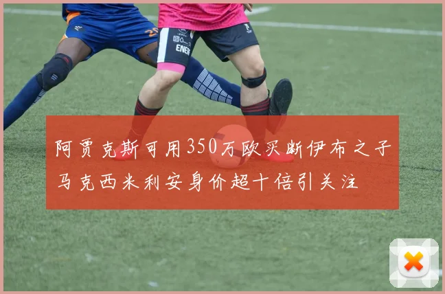 阿贾克斯可用350万欧买断伊布之子马克西米利安身价超十倍引关注