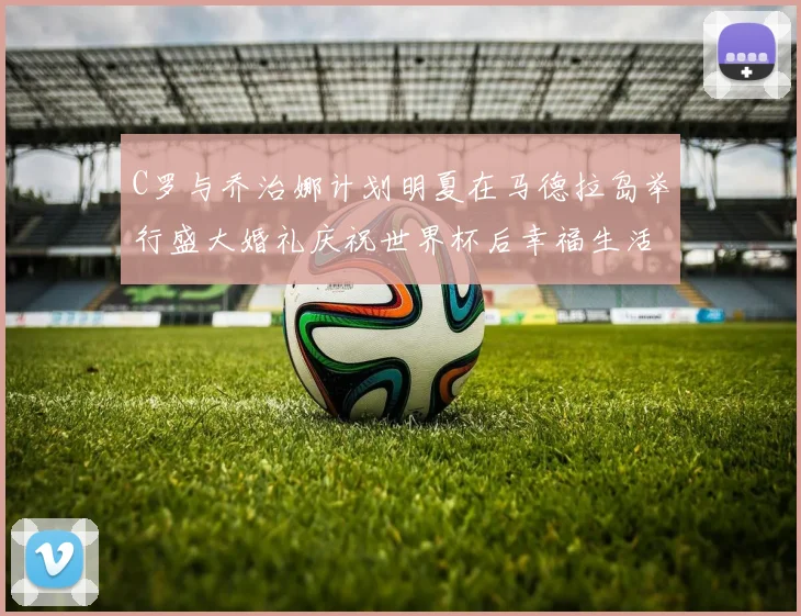 C罗与乔治娜计划明夏在马德拉岛举行盛大婚礼庆祝世界杯后幸福生活