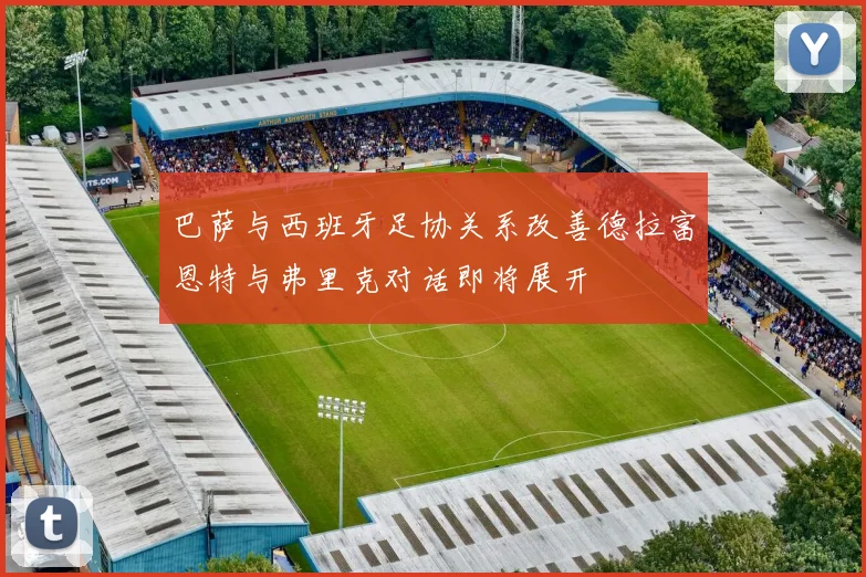 巴萨与西班牙足协关系改善德拉富恩特与弗里克对话即将展开
