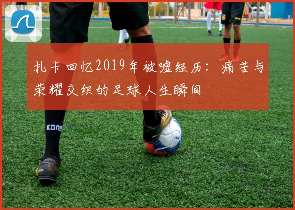 扎卡回忆2019年被嘘经历：痛苦与荣耀交织的足球人生瞬间