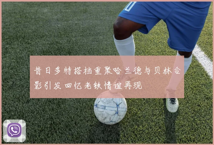 昔日多特搭档重聚哈兰德与贝林合影引发回忆老铁情谊再现