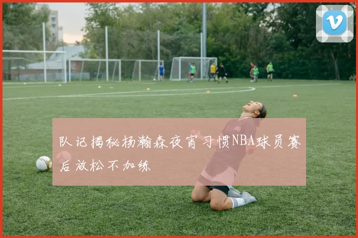 队记揭秘杨瀚森夜宵习惯NBA球员赛后放松不加练