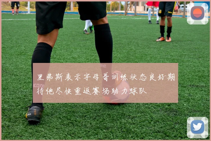 里弗斯表示字母哥训练状态良好期待他尽快重返赛场助力球队