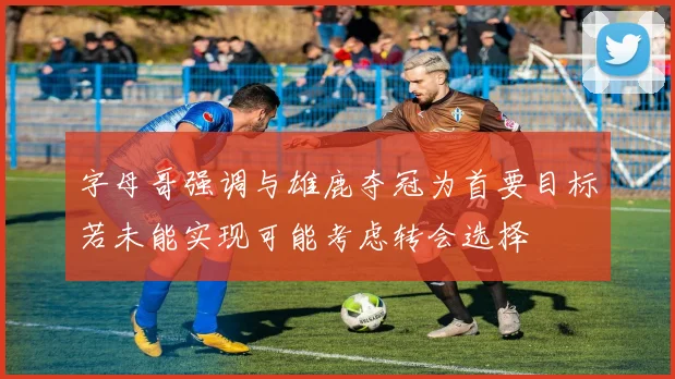 字母哥强调与雄鹿夺冠为首要目标若未能实现可能考虑转会选择