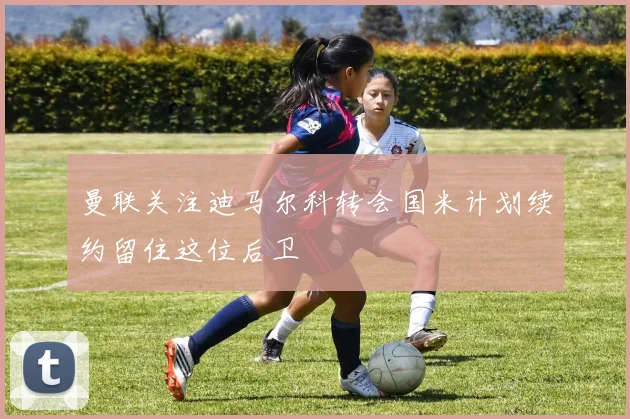 曼联关注迪马尔科转会国米计划续约留住这位后卫