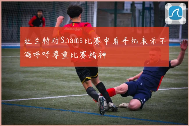 杜兰特对Shams比赛中看手机表示不满呼吁尊重比赛精神