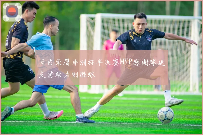马内荣膺非洲杯半决赛MVP感谢球迷支持助力制胜球