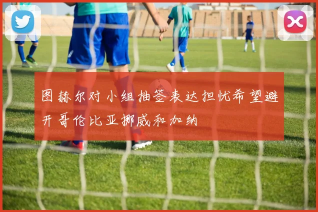 图赫尔对小组抽签表达担忧希望避开哥伦比亚挪威和加纳