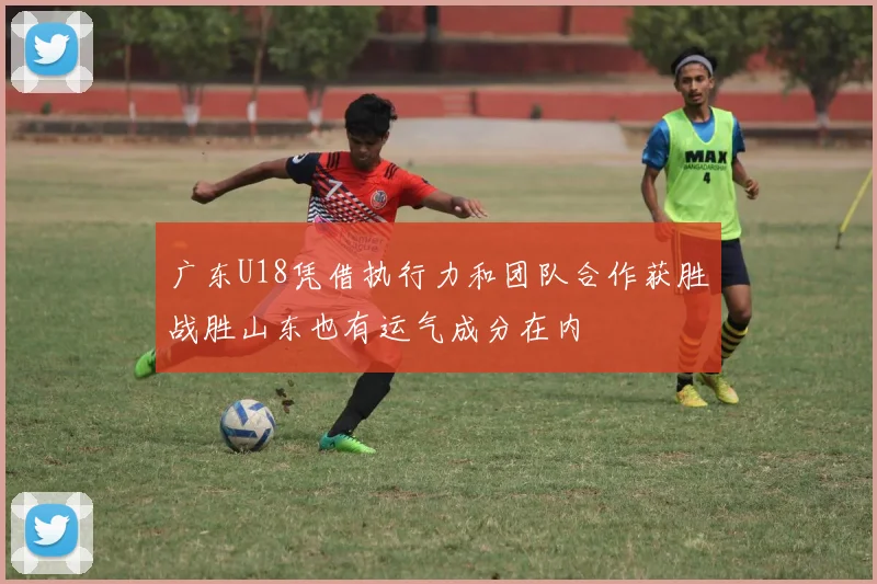 广东U18凭借执行力和团队合作获胜战胜山东也有运气成分在内