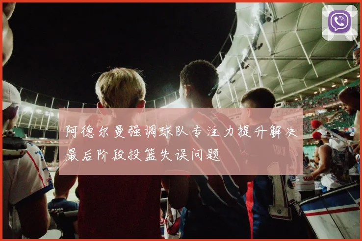 阿德尔曼强调球队专注力提升解决最后阶段投篮失误问题