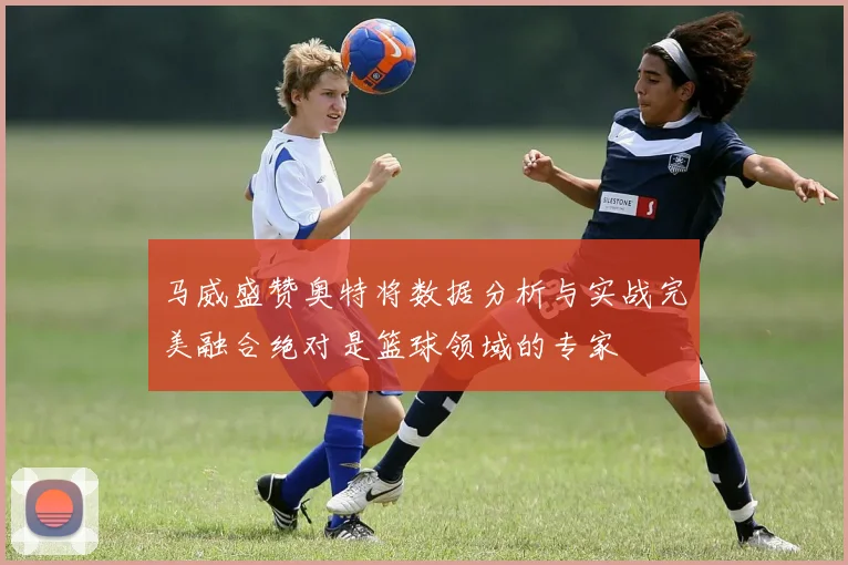 马威盛赞奥特将数据分析与实战完美融合绝对是篮球领域的专家