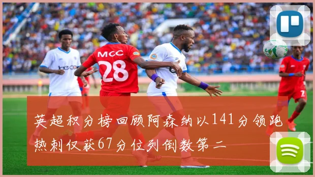 英超积分榜回顾阿森纳以141分领跑热刺仅获67分位列倒数第二