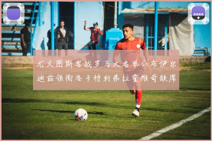 尤文图斯客战罗马大名单公布伊尔迪兹领衔洛卡特利弗拉霍维奇缺席