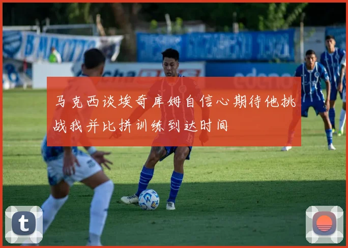 马克西谈埃奇库姆自信心期待他挑战我并比拼训练到达时间