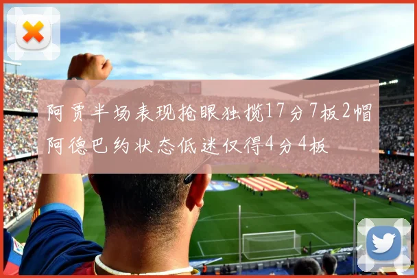 阿贾半场表现抢眼独揽17分7板2帽阿德巴约状态低迷仅得4分4板