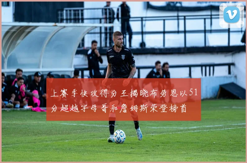 上赛季快攻得分王揭晓布劳恩以51分超越字母哥和詹姆斯荣登榜首