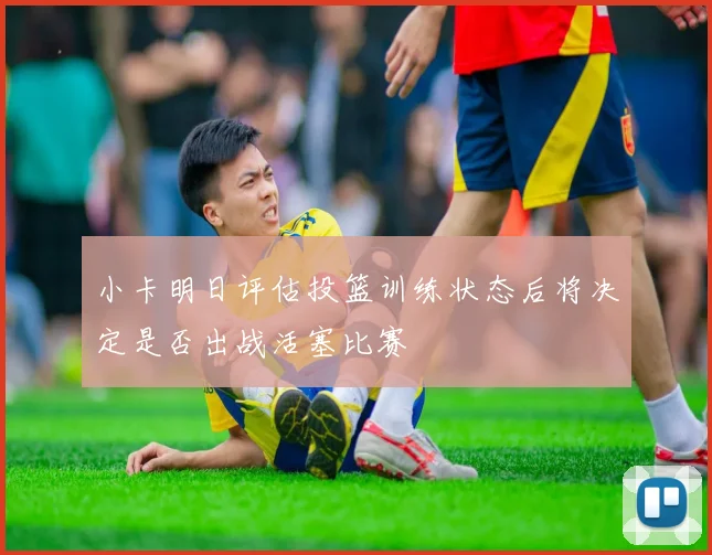 小卡明日评估投篮训练状态后将决定是否出战活塞比赛