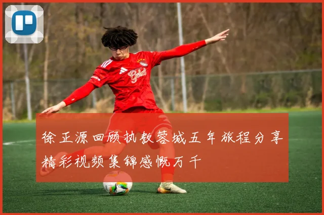 徐正源回顾执教蓉城五年旅程分享精彩视频集锦感慨万千