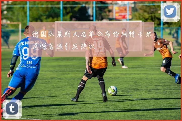 德国队最新大名单公布伦纳特卡尔遗憾落选引发热议