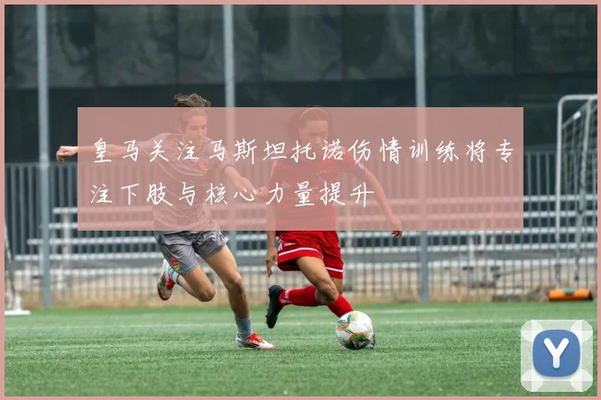 皇马关注马斯坦托诺伤情训练将专注下肢与核心力量提升