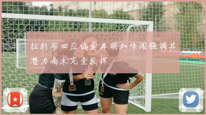 拉科布回应偏爱库明加传闻强调其潜力尚未完全发挥