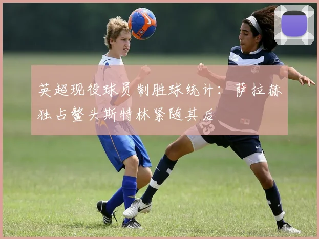 英超现役球员制胜球统计：萨拉赫独占鳌头斯特林紧随其后