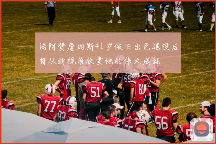 诺阿赞詹姆斯41岁依旧出色退役后将从新视角欣赏他的伟大成就