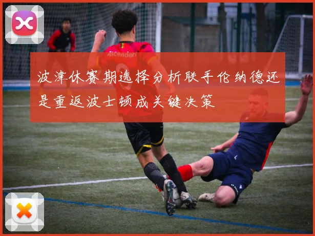 波津休赛期选择分析联手伦纳德还是重返波士顿成关键决策