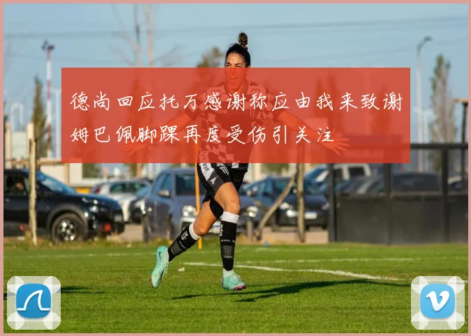德尚回应托万感谢称应由我来致谢姆巴佩脚踝再度受伤引关注