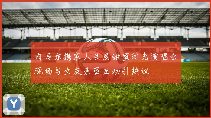 内马尔携家人共度甜蜜时光演唱会现场与女友亲密互动引热议