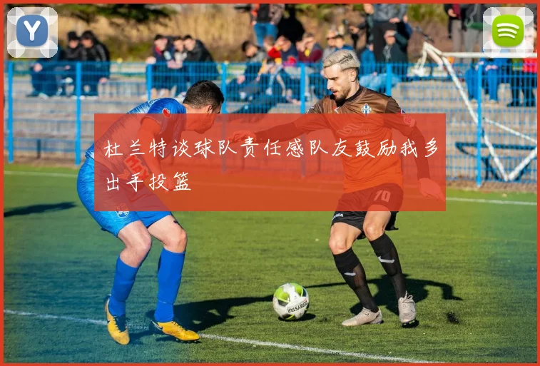 杜兰特谈球队责任感队友鼓励我多出手投篮