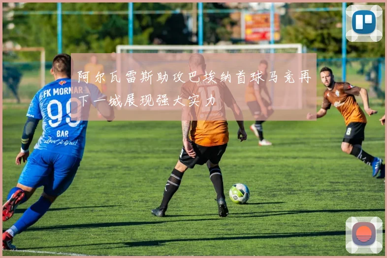 阿尔瓦雷斯助攻巴埃纳首球马竞再下一城展现强大实力